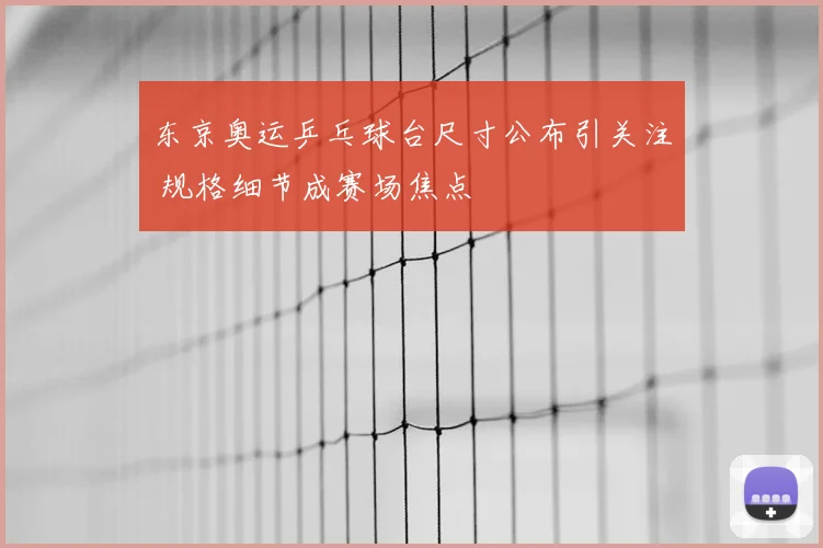 东京奥运乒乓球台尺寸公布引关注 规格细节成赛场焦点