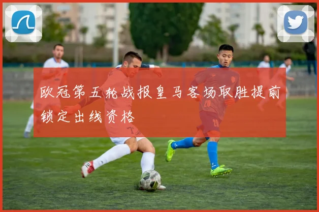 欧冠第五轮战报皇马客场取胜提前锁定出线资格