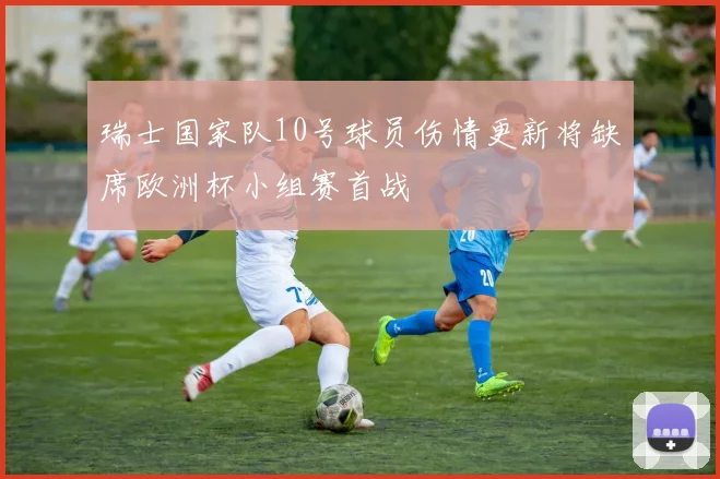 瑞士国家队10号球员伤情更新将缺席欧洲杯小组赛首战