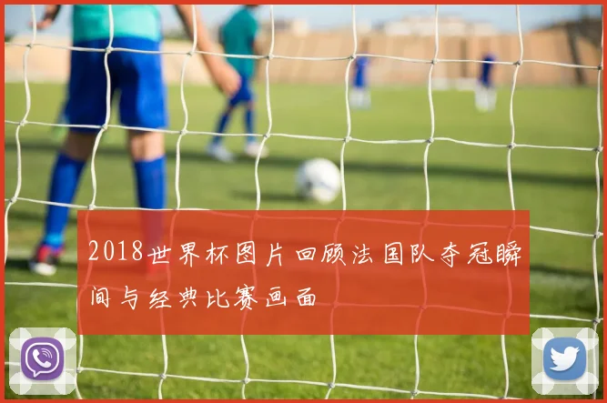 2018世界杯图片回顾法国队夺冠瞬间与经典比赛画面