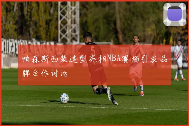 帕森斯西装造型亮相NBA赛场引发品牌合作讨论