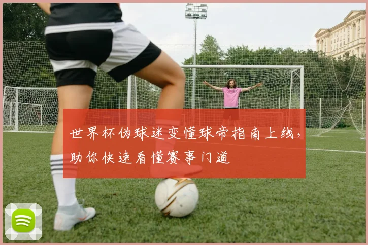 世界杯伪球迷变懂球帝指南上线,助你快速看懂赛事门道