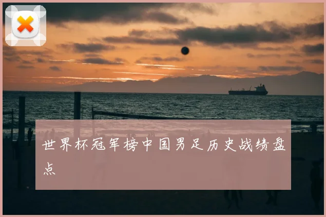 世界杯冠军榜中国男足历史战绩盘点