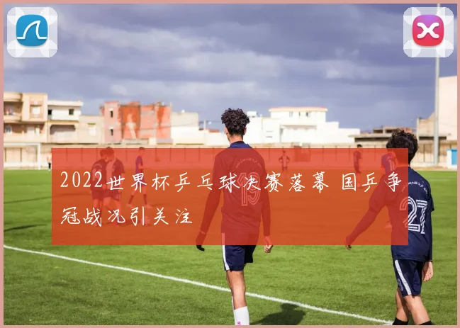 2022世界杯乒乓球决赛落幕 国乒争冠战况引关注
