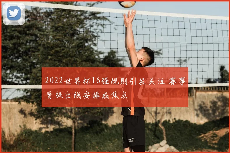 2022世界杯16强规则引发关注 赛事晋级出线安排成焦点
