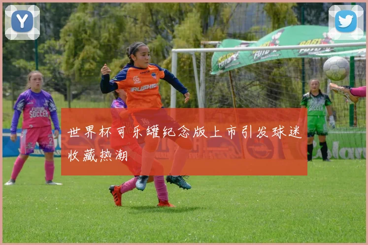 世界杯可乐罐纪念版上市引发球迷收藏热潮