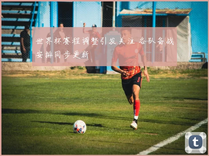 世界杯赛程调整引发关注 各队备战安排同步更新