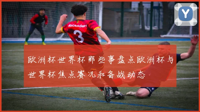 欧洲杯世界杯那些事盘点欧洲杯与世界杯焦点赛况和备战动态