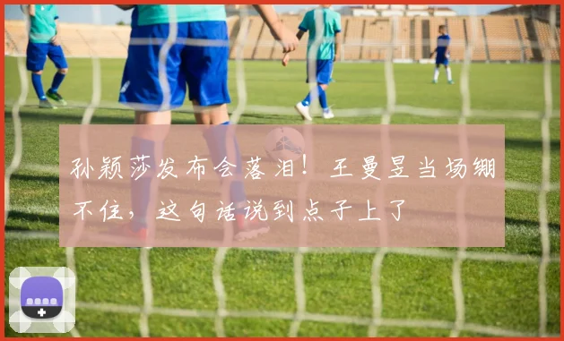 孙颖莎发布会落泪!王曼昱当场绷不住,这句话说到点子上了