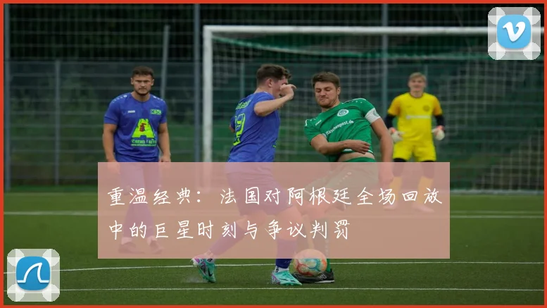 重温经典：法国对阿根廷全场回放中的巨星时刻与争议判罚