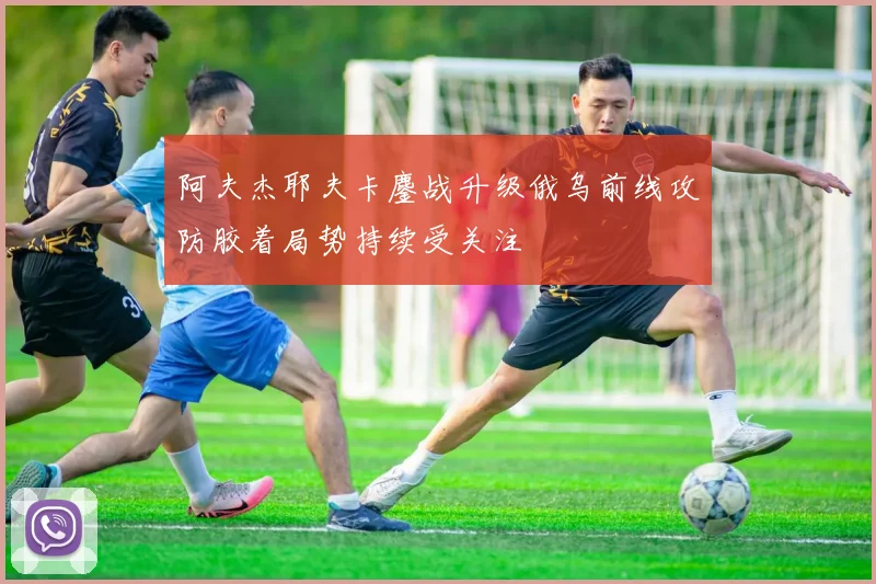 阿夫杰耶夫卡鏖战升级俄乌前线攻防胶着局势持续受关注
